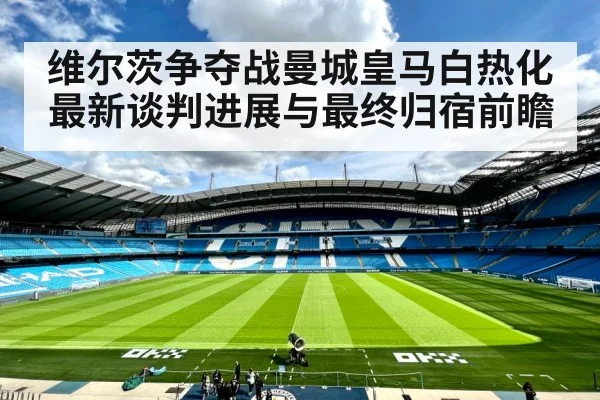 维尔茨争夺战曼城皇马白热化 最新谈判进展与最终归宿前瞻