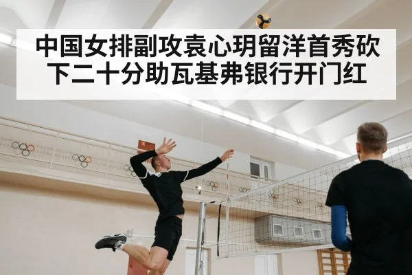 中国女排副攻袁心玥留洋首秀砍下二十分助瓦基弗银行开门红