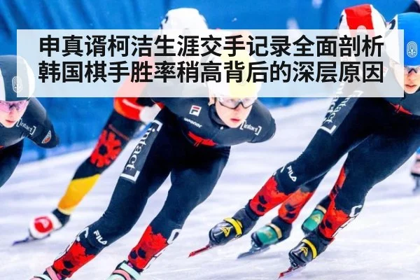申真谞柯洁生涯交手记录全面剖析韩国棋手胜率稍高背后的深层原因