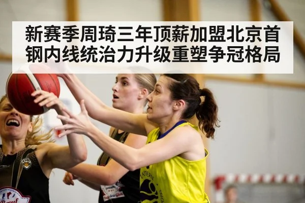 新赛季周琦三年顶薪加盟北京首钢内线统治力升级重塑争冠格局
