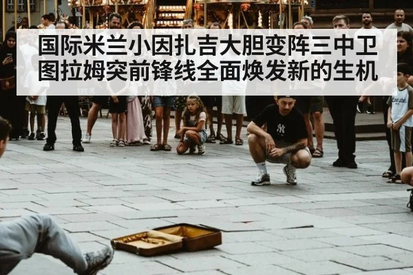 国际米兰小因扎吉大胆变阵三中卫图拉姆突前锋线全面焕发新的生机